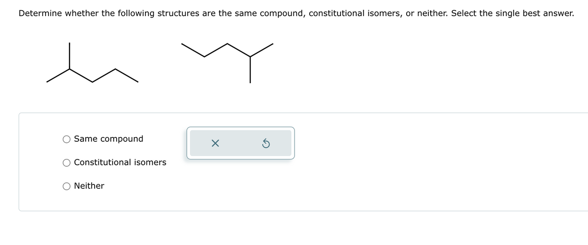 Determine whether the following structures are the same compound, constitutional isomers, or neither. Select the single best answer.
h
Same compound
Constitutional isomers
Neither
X
Ś