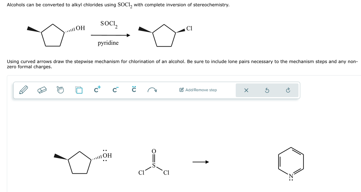 Alcohols can be converted to alkyl chlorides using SOCI2 with complete inversion of stereochemistry.
SOCI₂
|ОН
□ O
pyridine
Using curved arrows draw the stepwise mechanism for chlorination of an alcohol. Be sure to include lone pairs necessary to the mechanism steps and any non-
zero formal charges.
C+
C™
||||OH
:0
Cl
C1
Add/Remove step
X
Ś
è
N