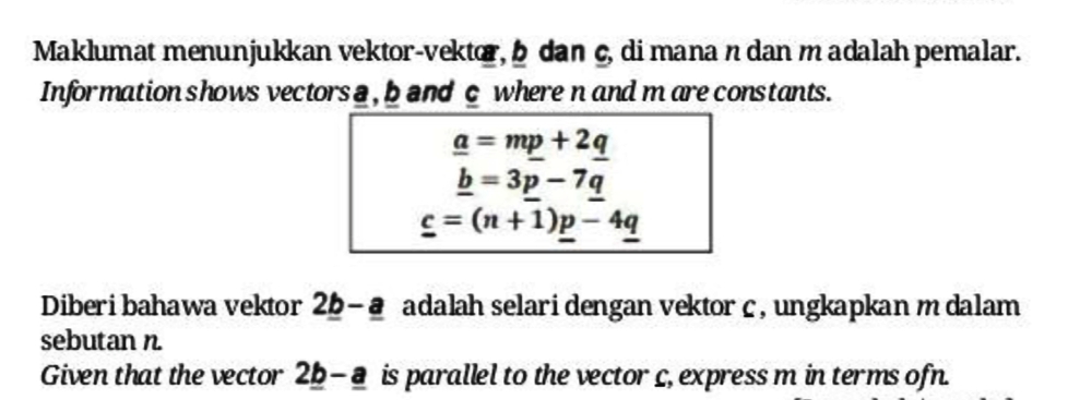 Maklumat menunjukkan vektor-vektor, b dan ç, di mana n dan madalah pemalar.
Information shows vectors a, band c where n and m are constants.
a = mp +2q
b = 3p - 79
c = (n + 1)p- 4q
Diberi bahawa vektor 2b-a adalah selari dengan vektor c, ungkapkan m dalam
sebutan n.
Given that the vector 2b-a is parallel to the vector c, express m in terms ofn.
