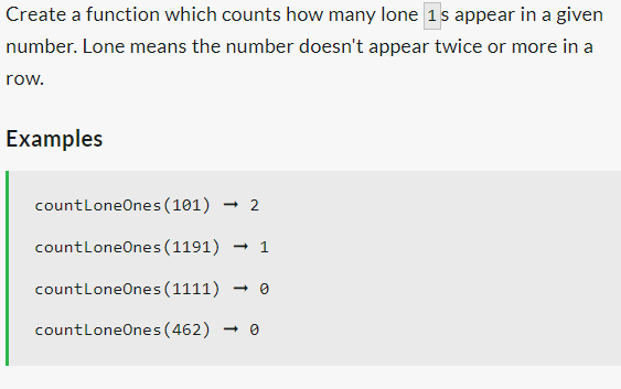 Create a function which counts how many lone 1s appear in a given
number. Lone means the number doesn't appear twice or more in a
row.
Examples
countLoneOnes (101) → 2
countLoneOnes (1191) → 1
countLoneOnes (1111) → 0
count LoneOnes (462) 0