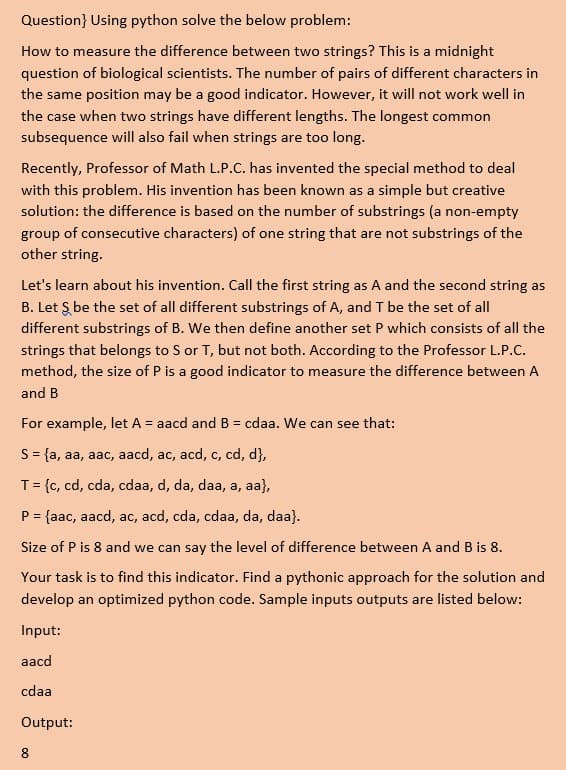Question} Using python solve the below problem:
How to measure the difference between two strings? This is a midnight
question of biological scientists. The number of pairs of different characters in
the same position may be a good indicator. However, it will not work well in
the case when two strings have different lengths. The longest common
subsequence will also fail when strings are too long.
Recently, Professor of Math L.P.C. has invented the special method to deal
with this problem. His invention has been known as a simple but creative
solution: the difference is based on the number of substrings (a non-empty
group of consecutive characters) of one string that are not substrings of the
other string.
Let's learn about his invention. Call the first string as A and the second string as
B. Let Ş be the set of all different substrings of A, and T be the set of all
different substrings of B. We then define another set P which consists of all the
strings that belongs to S or T, but not both. According to the Professor L.P.C.
method, the size of P is a good indicator to measure the difference between A
and B
For example, let A = aacd and B = cdaa. We can see that:
%3D
S= {a, aa, aac, aacd, ac, acd, c, cd, d},
T= {c, cd, cda, cdaa, d, da, daa, a, aa},
P = {aac, aacd, ac, acd, cda, cdaa, da, daa}.
Size of P is 8 and we can say the level of difference between A and B is 8.
Your task is to find this indicator. Find a pythonic approach for the solution and
develop an optimized python code. Sample inputs outputs are listed below:
Input:
aacd
cdaa
Output:
8
