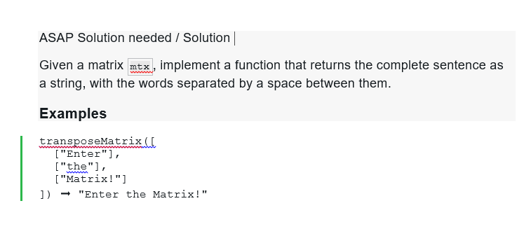ASAP Solution needed / Solution |
Given a matrix mtx, implement a function that returns the complete sentence as
a string, with the words separated by a space between them.
Examples
transposeMatrix ([
["Enter"],
["the"],
["Matrix!"]
])
"Enter the Matrix!"