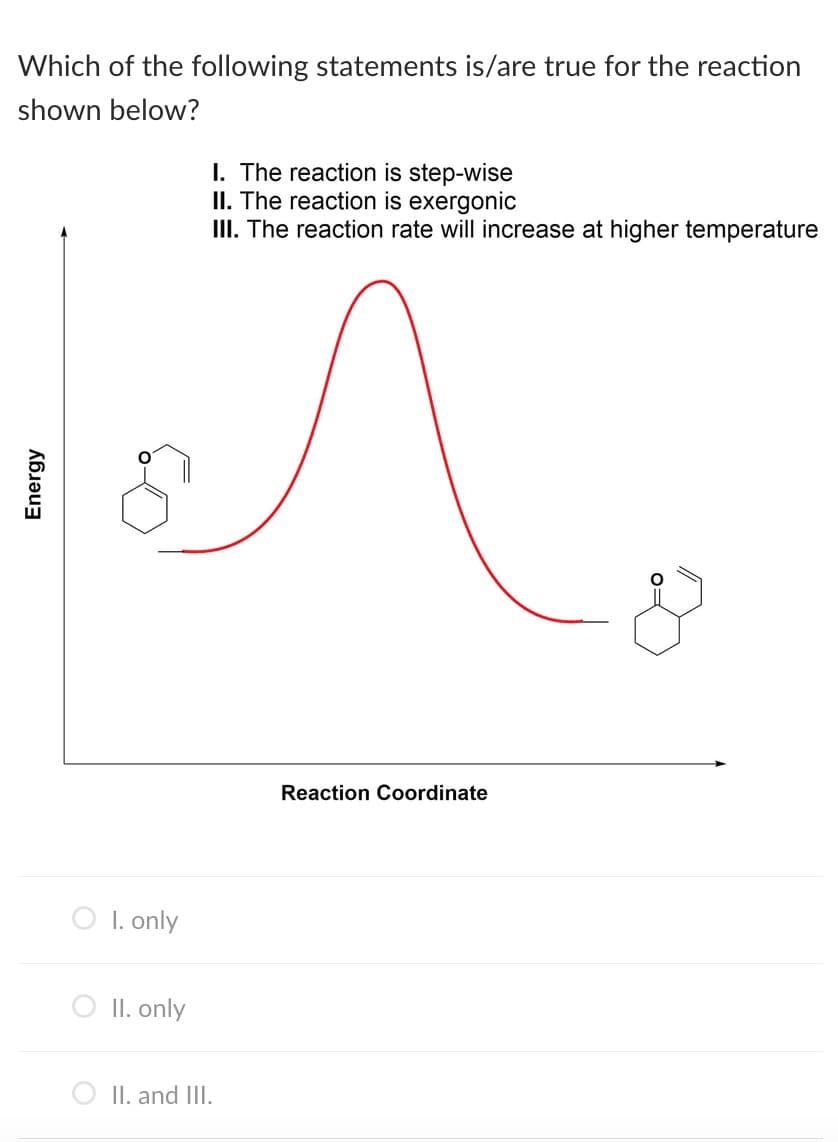 Which of the following statements is/are true for the reaction
shown below?
I. The reaction is step-wise
II. The reaction is exergonic
III. The reaction rate will increase at higher temperature
Reaction Coordinate
O I. only
II. only
II. and III.
Energy
