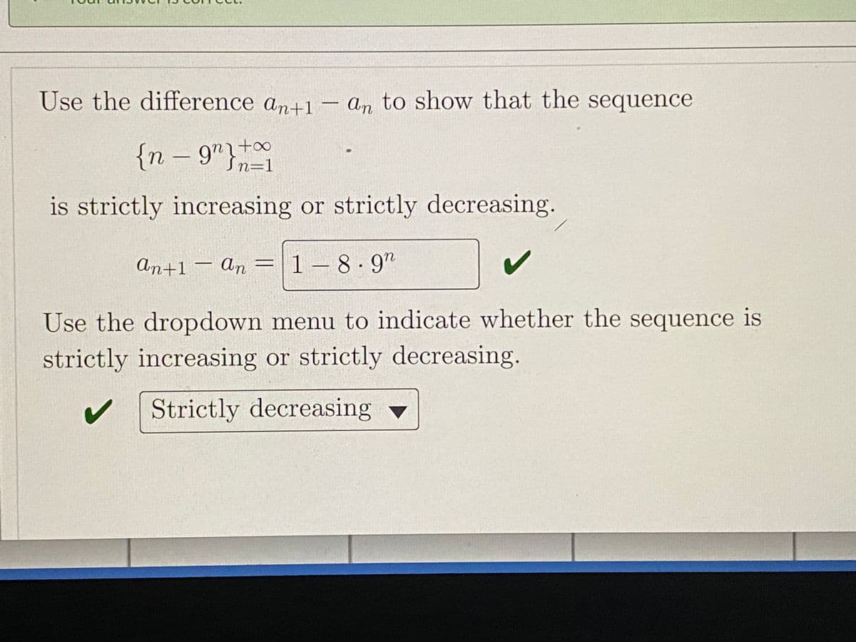Use the difference an+1– an to show that the sequence
{n – 9"}
to
Sn=1
is strictly increasing or strictly decreasing.
An+1 – An =|1-8.9"
Use the dropdown menu to indicate whether the sequence is
strictly increasing or strictly decreasing.
Strictly decreasing v
