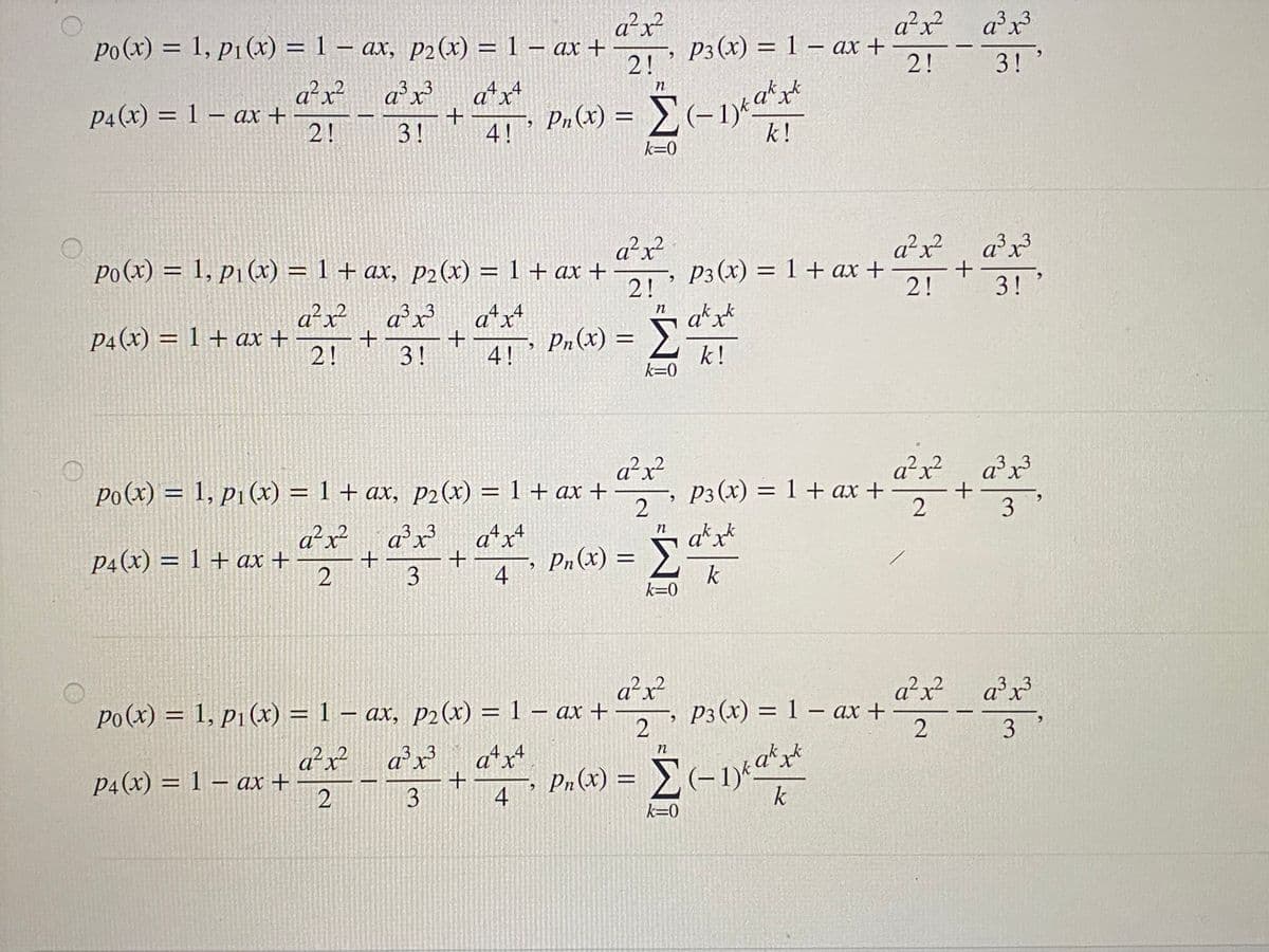 a²x?
21: P3(x) = 1 – ax +
po(x)% = 1, p1(x) = 1 – ax, p2(x) = 1 – ax +
a²x²_a°x?
%D
|
2! '
2!
3!
a²x² a°x
33
atx+
4
n
a*x*
P4(x) = 1 – ax +
2!
P2 (x) = (-1)*
k!
3!
4!
k=0
a²x²
a²x²
P3(x) = 1 + ax +
2!
a°x?
a³x³
3.
po(x) = 1, p1(x) = 1 + ax, p2 (x) = 1 + ax +
2!
a*x*
%3D
3!
a²x?
P4(x) = 1 + ax +
2!
a²x a*x+
44
n
Pn (x)
3!
4! '
k!
k=0
a²x?
-, P3(x) = 1 + ax +
a²x? a°x?
Po(x) = 1, p1(x) = 1 + ax, p2(x) = 1 + ax +
a³x³
%3D
2
3
a²x²
P4(x) = 1 + ax +
a²x?
a*x+
Pn(x) =
.4
a*x*
%3D
4
k
k=0
a²x?
2
a²x?
po(x) = 1, p1 (x) = 1 – ax, p2 (x) = 1 – ax +
2
ax?
3.
%3D
-, P3 (x) = 1 – ax +
2
|
%3D
|
2.
3
a²x²
p4(x) = 1 – ax +
2
a²x
atx
3
Pn(x) =
4
k
k=0
3.
