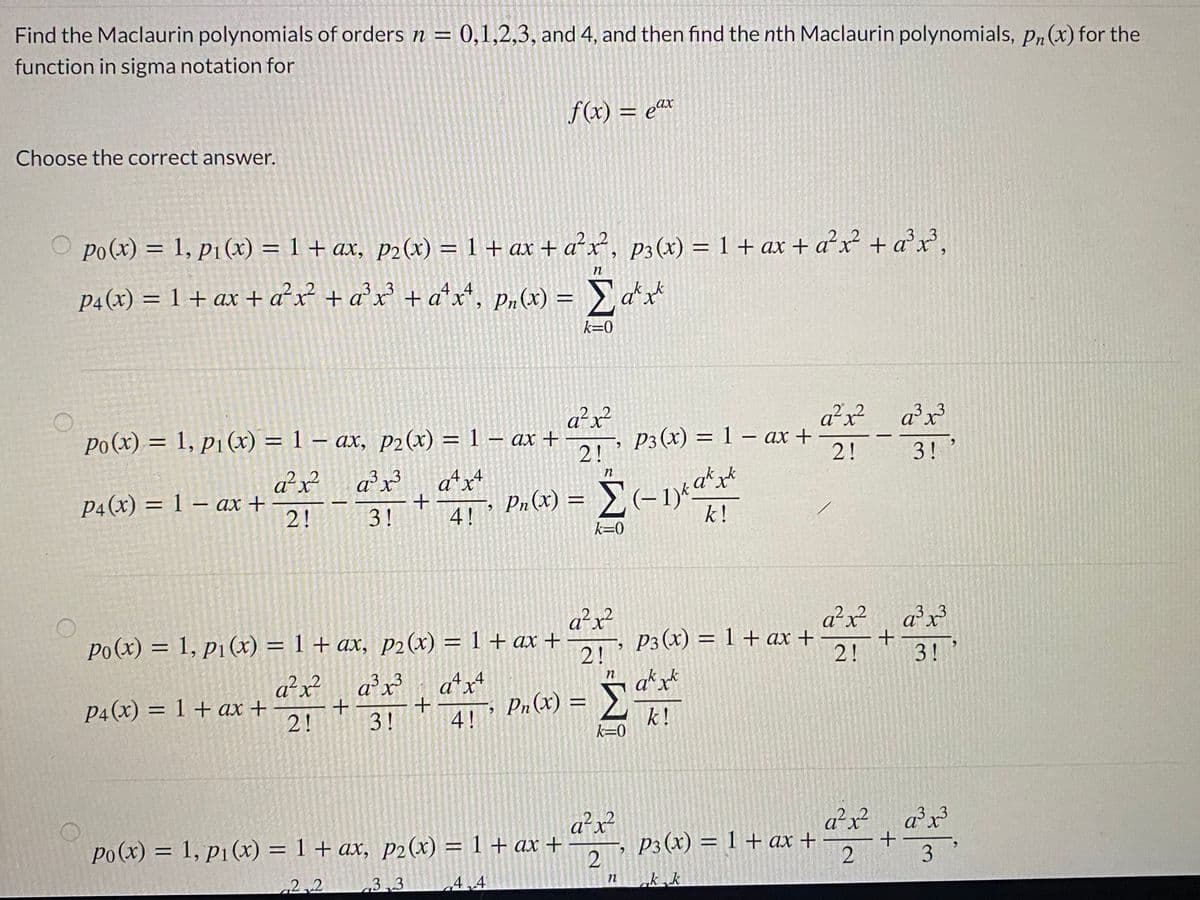 Find the Maclaurin polynomials of orders n = 0,1,2,3, and 4, and then find the nth Maclaurin polynomials, pn(x) for the
function in sigma notation for
f(x) = eax
Choose the correct answer.
O po(x) = 1, P1 (x) = 1 + ax, p2(x) = 1 + ax + a²x², p3(x) = 1 + ax + a²x + a°x',
p4(x) = 1+ ax + a²x² + a°x° + a*x*, p„(x) = a*
3.3
k=0
a²x?
Po(x) = 1, p1 (x) = 1 – ax, P2(x) = 1 – ax +
2!
a²x
P3 (x) = 1 – ax +
2!
ax
3!'
a²x
P4(x) = 1 – ax +
2!
a²x
a*x+
Pn (x) :
n
a*x
||
3!
4!
k!
k=0
a²x²
po(x) = 1, p1(x) = 1 + ax, p2 (x) = 1 + ax +-
2!
a*x*
.2
a²x²
рз (х) 3D 1 + ах +
2!
a²x?
3.
%3D
3!
a²x?
P4(x) = 1 + ax +
2!
ax?
3.3
atx
Pn (x) = }
%3D
3!
4!
k!
k=0
a²x?
a²x
2.
a²x?
Po(x) = 1, p1(x) = 1 + ax, p2(x) = 1 + ax +
P3(x) = 1 + ax +
2
2.2
3.3
4.4
k.k
n
