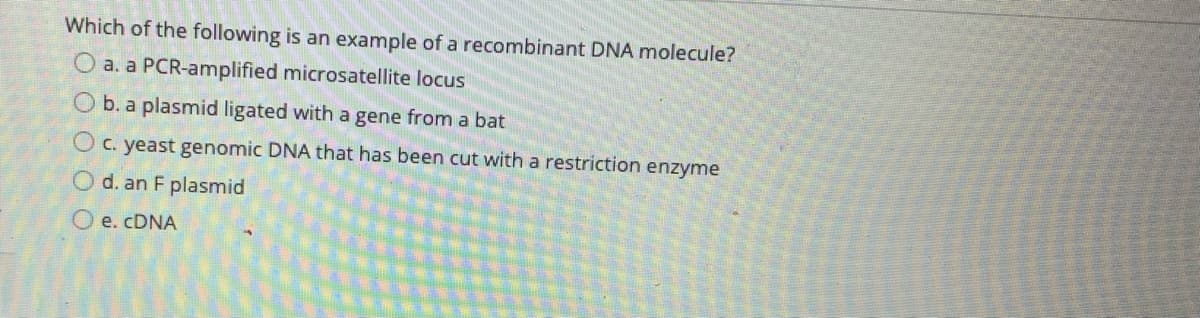Which of the following is an example of a recombinant DNA molecule?
O a. a PCR-amplified microsatellite locus
O b. a plasmid ligated with a gene from a bat
O c. yeast genomic DNA that has been cut with a restriction enzyme
O d. an F plasmid
O e. CDNA
