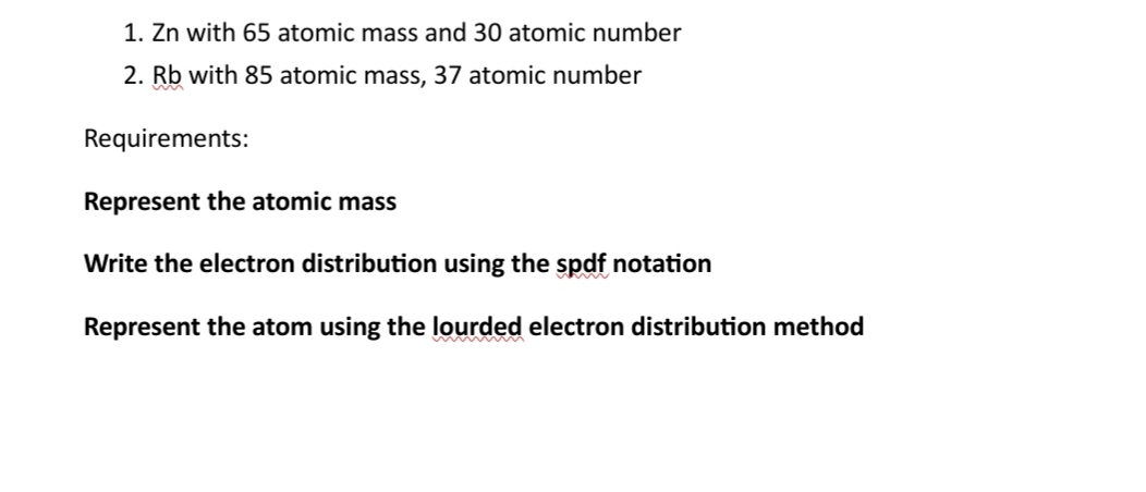 1. Zn with 65 atomic mass and 30 atomic number
2. Rb with 85 atomic mass, 37 atomic number
Requirements:
Represent the atomic mass
Write the electron distribution using the spdf notation
Represent the atom using the lourded electron distribution method