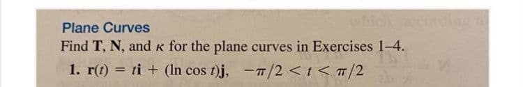 which
Plane Curves
Find T, N, and k for the plane curves in Exercises 1-4.
1. r(t) = ti + (In cos t)j, -T/2 <t < T/2
