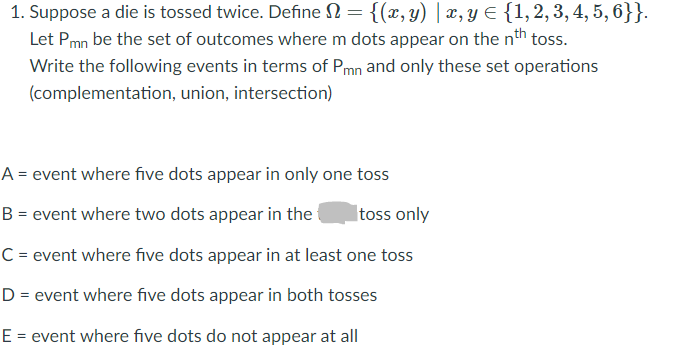 1. Suppose a die is tossed twice. Define N = {(x, y) | x, y E {1,2, 3, 4, 5, 6}}.
Let Pmn be the set of outcomes where m dots appear on the nth toss.
Write the following events in terms of Pmn and only these set operations
(complementation, union, intersection)
A = event where five dots appear in only one toss
B = event where two dots appear in the
Itoss only
C = event where five dots appear in at least one toss
D = event where five dots appear in both tosses
E = event where five dots do not appear at all
