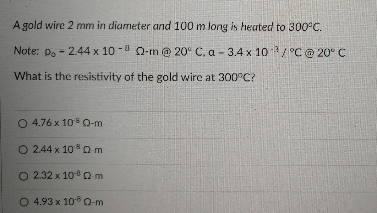 A gold wire 2 mm in diameter and 100 m long is heated to 300°C.
Note: p. = 2.44 x 10 -8 Q-m @ 20° C, a = 3.4 x 10 3 / °C @ 20° C
%3D
%3D
What is the resistivity of the gold wire at 300°C?
O 4.76 x 10-8Q-m
O 2.44 x 1080-m
O 2.32 x 10-8Q-m
O 4.93 x 108 2-m
