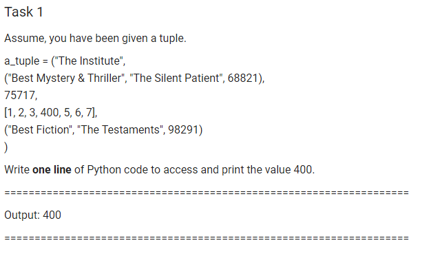 Task 1
Assume, you have been given a tuple.
a_tuple = ("The Institute",
("Best Mystery & Thriller", "The Silent Patient", 68821),
75717,
[1, 2, 3, 400, 5, 6, 7],
("Best Fiction", "The Testaments", 98291)
Write one line of Python code to access and print the value 400.
Output: 400
