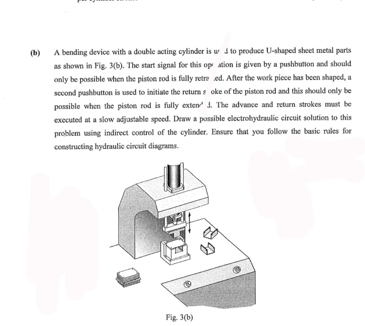 (b)
A bending device with a double acting cylinder is us d to produce U-shaped sheet metal parts
as shown in Fig. 3(b). The start signal for this opr ation is given by a pushbutton and should
only be possible when the piston rod is fully retra ed. After the work piece has been shaped, a
second pushbutton is used to initiate the return s oke of the piston rod and this should only be
possible when the piston rod is fully exten d. The advance and return strokes must be
executed at a slow adjustable speed. Draw a possible electrohydraulic circuit solution to this
problem using indirect control of the cylinder. Ensure that you follow the basic rules for
constructing hydraulic circuit diagrams.
Fig. 3(b)
