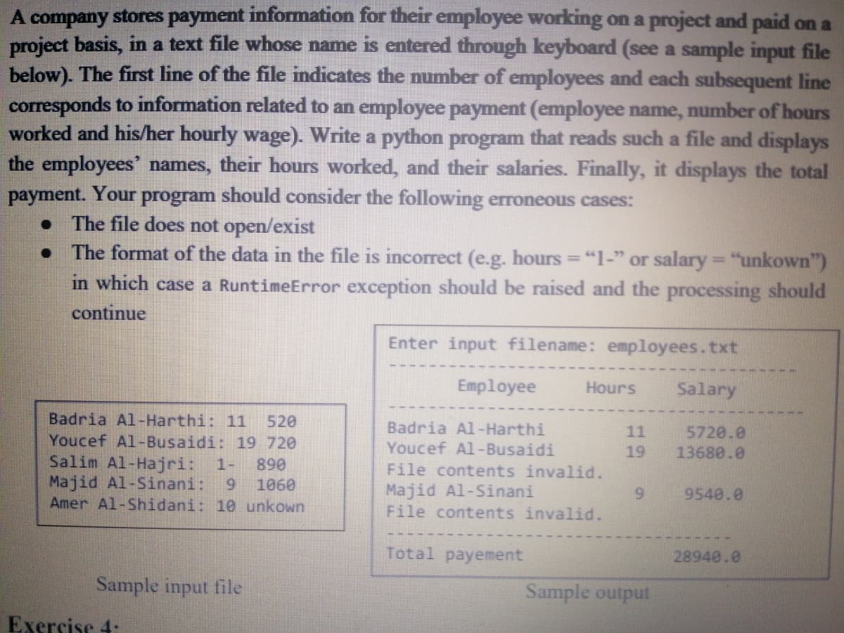 A company stores payment information for their employee working on a project and paid on a
project basis, in a text file whose name is entered through keyboard (see a sample input file
below). The first line of the file indicates the number of employees and each subsequent line
corresponds to information related to an employee payment (employee name, number of hours
worked and his/her hourly wage). Write a python program that reads such a file and displays
the employees' names, their hours worked, and their salaries. Finally, it displays the total
payment. Your program should consider the following erroneous cases:
The file does not open/exist
The format of the data in the file is incorrect (e.g. hours = "1-" or salary= "unkown")
in which case a RuntimeError exception should be raised and the processing should
continue
Enter input filename: employees.txt
Employee
Hours
Salary
Badria Al-Harthi: 11
Youcef Al-Busaidi: 19 720
Salim Al-Hajri:
Majid Al-Sinani:
Amer Al-Shidani: 10 unkown
520
Badria Al-Harthi
Youcef Al-Busaidi
File contents invalid.
Majid Al-Sinani
File contents invalid.
5720.0
13680.0
11
19
1-
890
1060
9.
9540.0
Total payement
28940.0
Sample input file
Sample output
Exersise 4:
