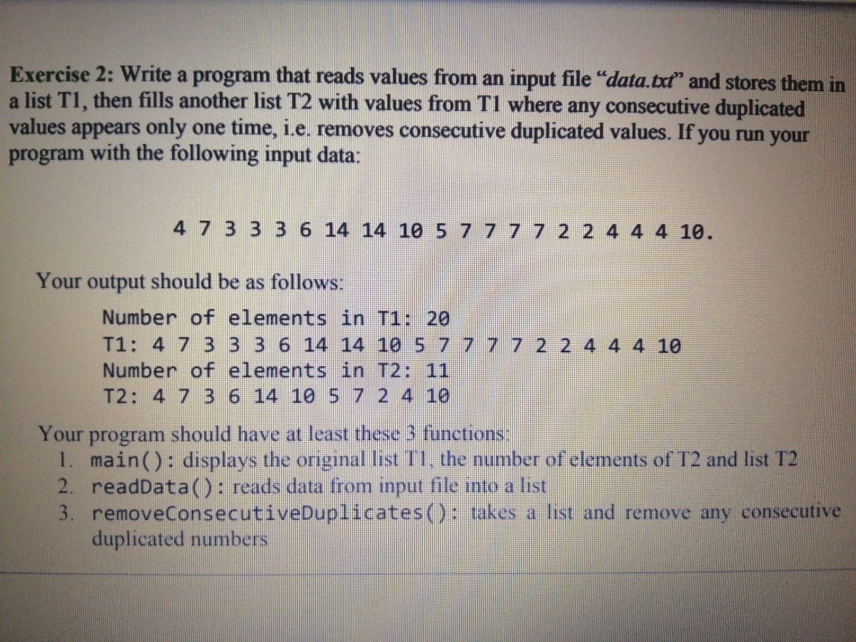 Exercise 2: Write a program that reads values from an input file "data.txt" and stores them in
a list T1, then fills another list T2 with values from TI where any consecutive duplicated
values appears only one time, i.e. removes consecutive duplicated values. If you run your
program with the following input data:
4 7 3 3 3 6 14 14 105 7777 2 2 4 4 4 10.
Your output should be as follows
Number of elements in T1: 20
T1: 4 7 3 3 3 6 14 14 10 5 7 7 77 2 2
Number of elements in T2: 11
T2: 4 7 3 6 14 10 5 7 2 4 10
4 10
Your program should have at least these 3 functions
1. main(): displays the original list T1, the number of elements of T2 and list T2
2. readData(): reads data from imput file into a list
3. removeConsecutiveDuplicates(): takes a list and remove any consecutive
duplicated numbers
