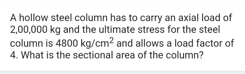 A hollow steel column has to carry an axial load of
2,00,000 kg and the ultimate stress for the steel
column is 4800 kg/cm² and allows a load factor of
4. What is the sectional area of the column?