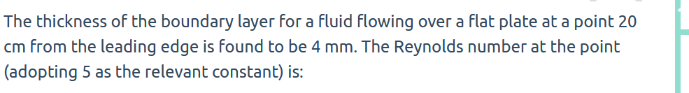 The thickness of the boundary layer for a fluid flowing over a flat plate at a point 20
cm from the leading edge is found to be 4 mm. The Reynolds number at the point
(adopting 5 as the relevant constant) is: