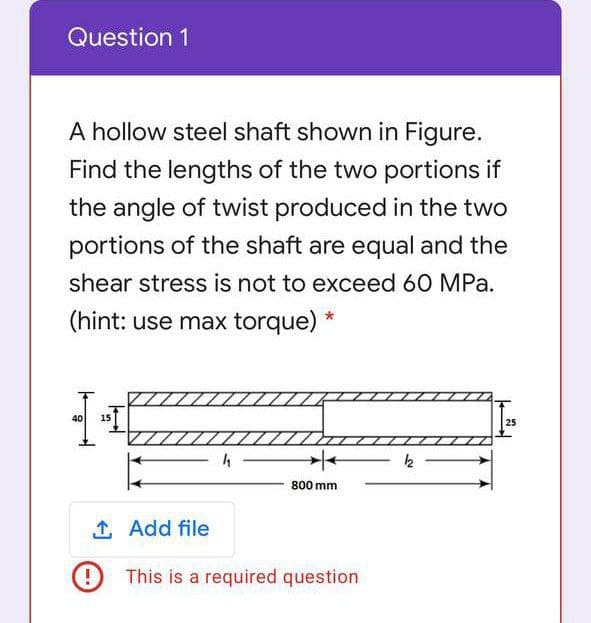 Question 1
A hollow steel shaft shown in Figure.
Find the lengths of the two portions if
the angle of twist produced in the two
portions of the shaft are equal and the
shear stress is not to exceed 60 MPa.
(hint: use max torque) *
40
15
25
k
800 mm
1 Add file
This is a required question
