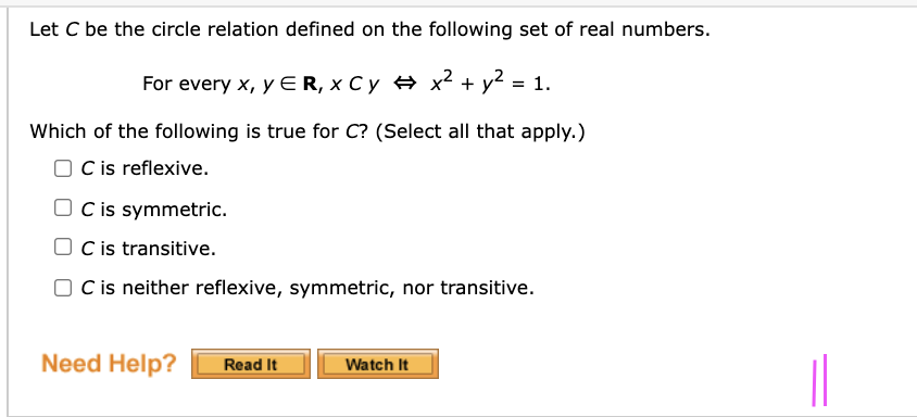 Let C be the circle relation defined on the following set of real numbers.
For every x, y ER, X C y x² + y² = 1.
Which of the following is true for C? (Select all that apply.)
O C is reflexive.
O C is symmetric.
O Cis transitive.
O Cis neither reflexive, symmetric, nor transitive.
Need Help?
Read It
Watch It
