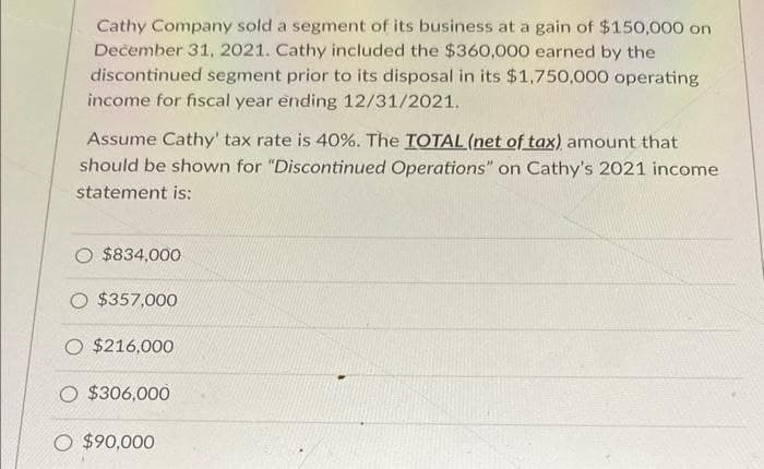 Cathy Company sold a segment of its business at a gain of $150,000 on
December 31, 2021. Cathy included the $360,000 earned by the
discontinued segment prior to its disposal in its $1,750,000 operating
income for fiscal year ending 12/31/2021.
Assume Cathy' tax rate is 40%. The TOTAL (net of tax) amount that
should be shown for "Discontinued Operations" on Cathy's 2021 income
statement is:
$834,000
$357,000
O $216,000
O $306,000
O $90,000