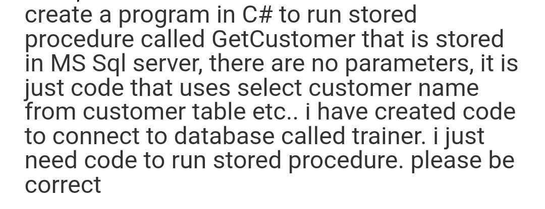 create a program in C# to run stored
procedure called GetCustomer that is stored
in MS Sql server, there are no parameters, it is
just code that uses select customer name
from customer table etc.. i have created code
to connect to database called trainer. i just
need code to run stored procedure. please be
correct