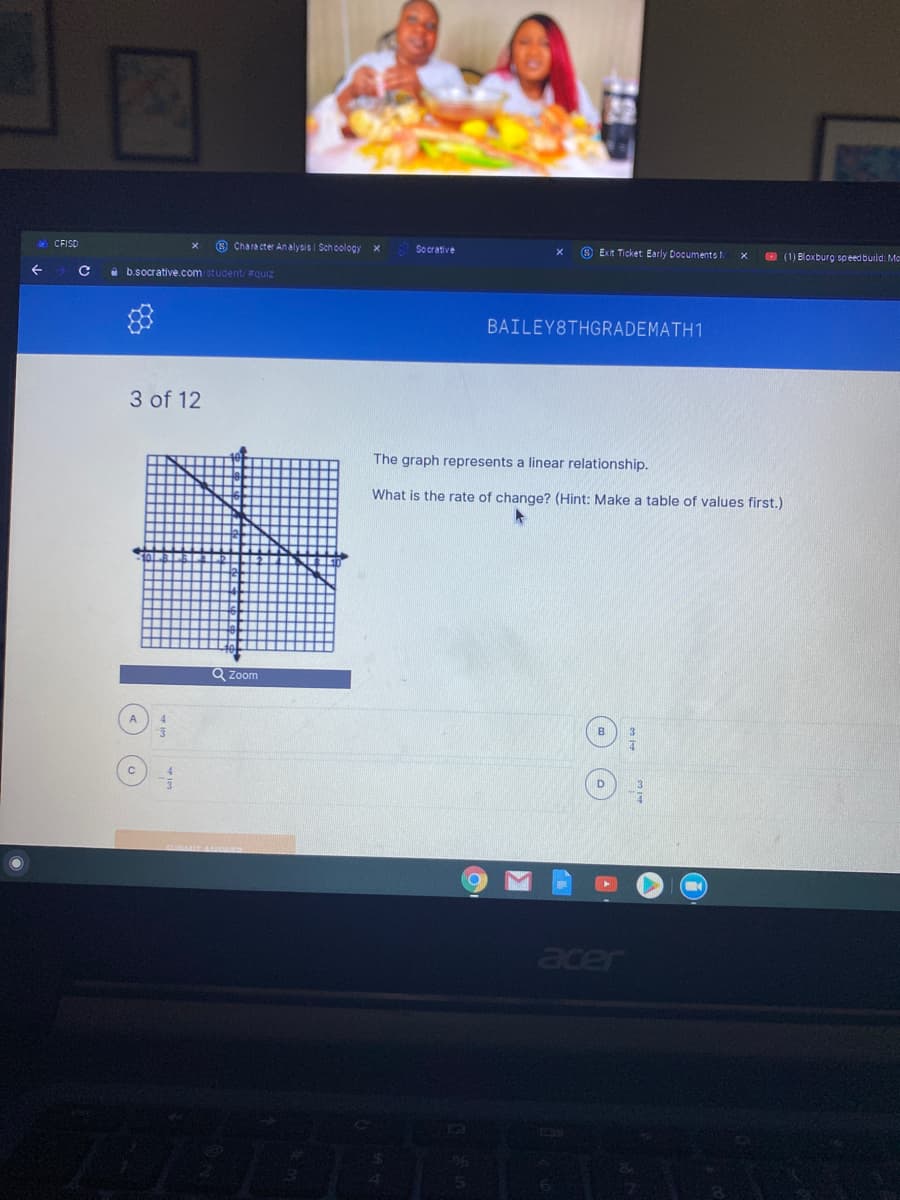 & CFISD
8 Chara cter An alysis i Sch oology
Socrative
O Exit Ticket Early Documents t.
O (1) Bloxburg speed build: Me
i b.socrative.com student/#quiz
BAILEY8THGRADEMATH1
3 of 12
The graph represents a linear relationship.
What is the rate of change? (Hint: Make a table of values first.)
Q Zoom
acer
06
