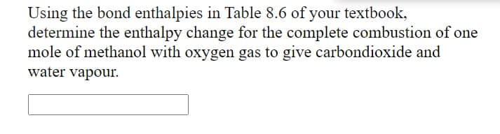 Using the bond enthalpies in Table 8.6 of your textbook,
determine the enthalpy change for the complete combustion of one
mole of methanol with oxygen gas to give carbondioxide and
water vapour.
