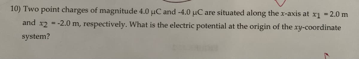 10) Two point charges of magnitude 4.0 µC and -4.0 μC are situated along the x-axis at x₁ = 2.0 m
-2.0 m, respectively. What is the electric potential at the origin of the xy-coordinate
and x2
system?
=