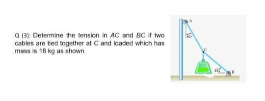 a (3): Determine the tension in AC and BC if two
cables are tied together at C and loaded which has
mass is 18 kg as shown
