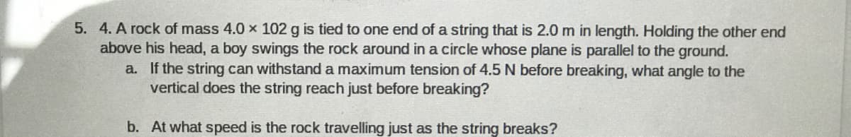 5. 4. A rock of mass 4.0 x 102 g is tied to one end of a string that is 2.0 m in length. Holding the other end
above his head, a boy swings the rock around in a circle whose plane is parallel to the ground.
a. If the string can withstand a maximum tension of 4.5 N before breaking, what angle to the
vertical does the string reach just before breaking?
b. At what speed is the rock travelling just as the string breaks?
