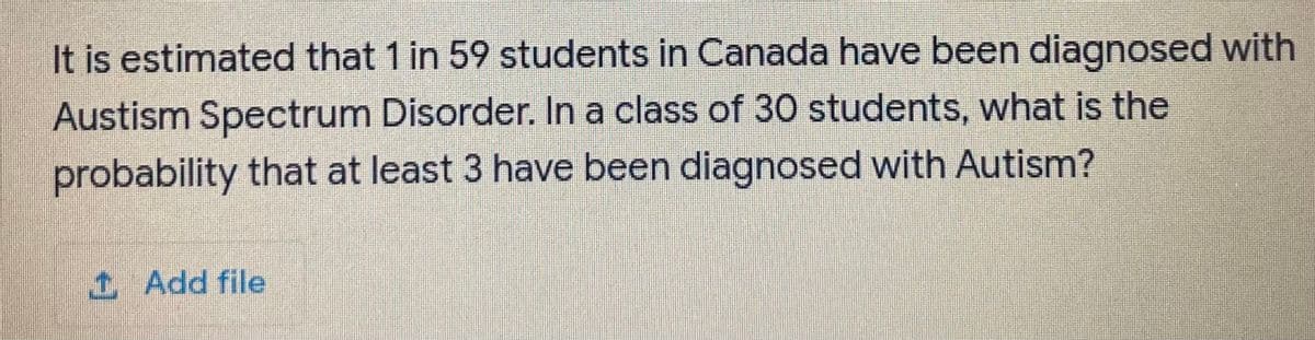 It is estimated that 1 in 59 students in Canada have been diagnosed with
Austism Spectrum Disorder. In a class of 30 students, what is the
probability that at least 3 have been diagnosed with Autism?
1Add file
