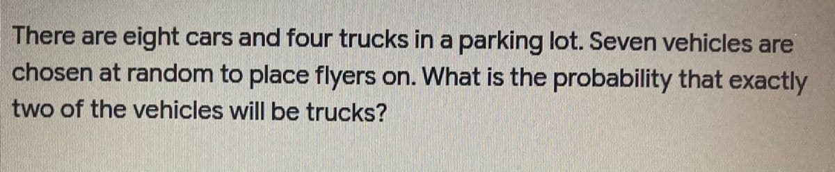 There are eight cars and four trucks in a parking lot. Seven vehicles are
chosen at random to place flyers on. What is the probability that exactly
two of the vehicles will be trucks?
