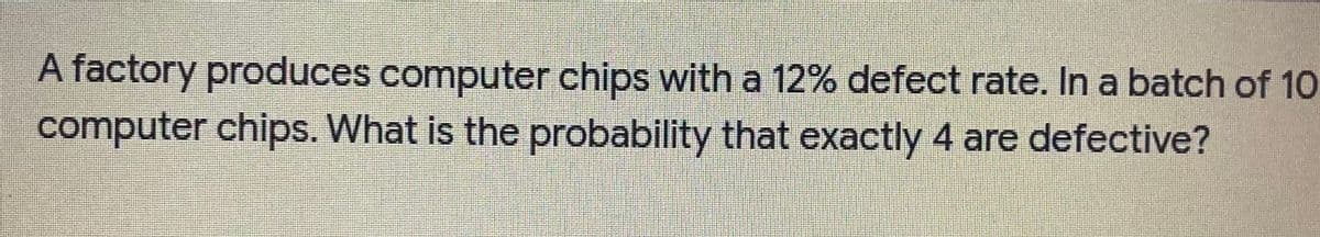 A factory produces computer chips with a 12% defect rate. In a batch of 1o
computer chips. What is the probability that exactly 4 are defective?
