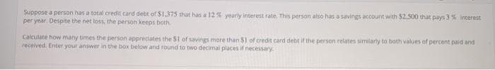 Suppose a person has a total credit card debt of $1,375 that has a 12 % yearly interest rate. This person also has a savings account with $2,500 that pays 3 % interest
per year. Despite the net loss, the person keeps both.
Cakulate how many times the person appreciates the $1 of savings more than $1 of credit card debt if the person relates similarly to both values of percent paid and
received. Enter your answer in the box below and round to two decimal places if necessary.
