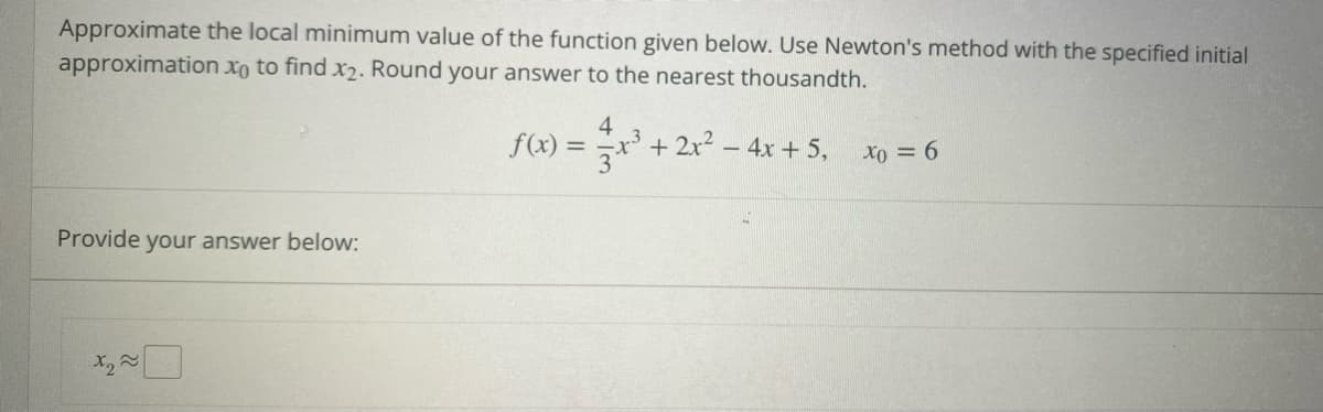 Approximate the local minimum value of the function given below. Use Newton's method with the specified initial
approximation xo to find x₂. Round your answer to the nearest thousandth.
4
f(x)
+ 2x² - 4x + 5,
x0=6
Provide your answer below:
x₂~
=