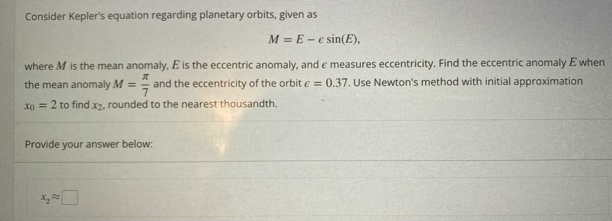 Consider Kepler's equation regarding planetary orbits, given as
M = E e sin(E),
π
where M is the mean anomaly, E is the eccentric anomaly, and e measures eccentricity. Find the eccentric anomaly E when
7
and the eccentricity of the orbit e = 0.37. Use Newton's method with initial approximation
Xo = 2 to find x2, rounded to the nearest thousandth.
the mean anomaly M =
Provide your answer below:
Xx₂≈