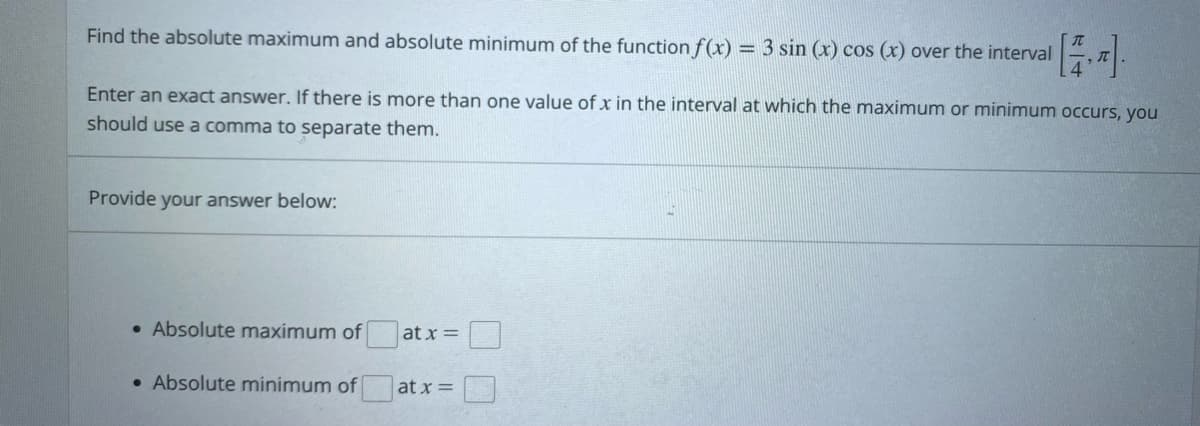 Find the absolute maximum and absolute minimum of the function f(x) = 3 sin (x) cos (x) over the interval
Enter an exact answer. If there is more than one value of x in the interval at which the maximum or minimum occurs, you
should use a comma to separate them.
Provide your answer below:
at x =
at x =
• Absolute maximum of
• Absolute minimum of
