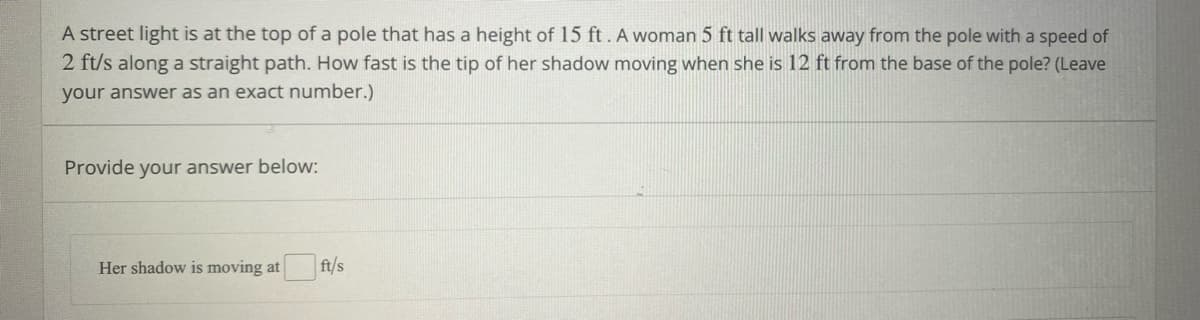 A street light is at the top of a pole that has a height of 15 ft. A woman 5 ft tall walks away from the pole with a speed of
2 ft/s along a straight path. How fast is the tip of her shadow moving when she is 12 ft from the base of the pole? (Leave
your answer as an exact number.)
Provide your answer below:
Her shadow is moving at
ft/s