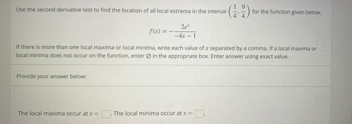 Use the second derivative test to find the location of all local extrema in the interval
for the function given below.
f(x) = --
2et
-4x1
If there is more than one local maxima or local minima, write each value of x separated by a comma. If a local maxima or
local minima does not occur on the function, enter Ø in the appropriate box. Enter answer using exact value.
Provide your answer below:
The local maxima occur at x =
The local minima occur at x =