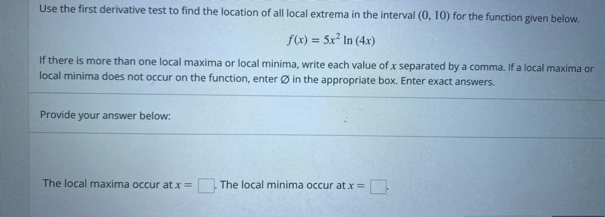 Use the first derivative test to find the location of all local extrema in the interval (0, 10) for the function given below.
f(x) = 5x² In (4x)
If there is more than one local maxima or local minima, write each value of x separated by a comma. If a local maxima or
local minima does not occur on the function, enter Ø in the appropriate box. Enter exact answers.
Provide your answer below:
The local maxima occur at x =
The local minima occur at x = [].