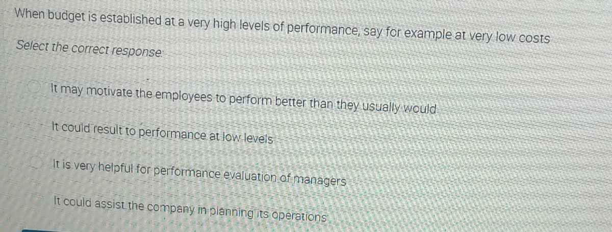 When budget is established at a very high levels of performance, say for example at very low costs
Select the correct response
It may motivate the employees to perform better than they usually would
It could result to performance at low levels
It is very helpful for performance evaluation of managers
It could assist the company in planning its operations
