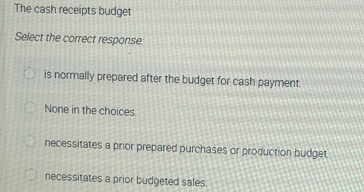 The cash receipts budget
Select the correct response:
is normally prepared after the budget for cash payment.
O None in the choices.
necessitates a prior prepared purchases or production budget.
O necessitates a prior budgeted sales.

