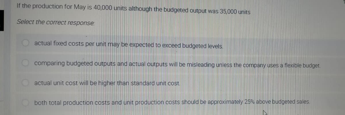 If the production for May is 40,000 units although the budgeted output was 35,000 units
Select the correct response:
actual fixed costs per unit may be expected to exceed budgeted levels.
comparing budgeted outputs and actual outputs will be misleading unless the company uses a flexible budget.
actual unit cost will be higher than standard unit cost.
both total production costs and unit production costs should be approximately 25% above budgeted sales.
