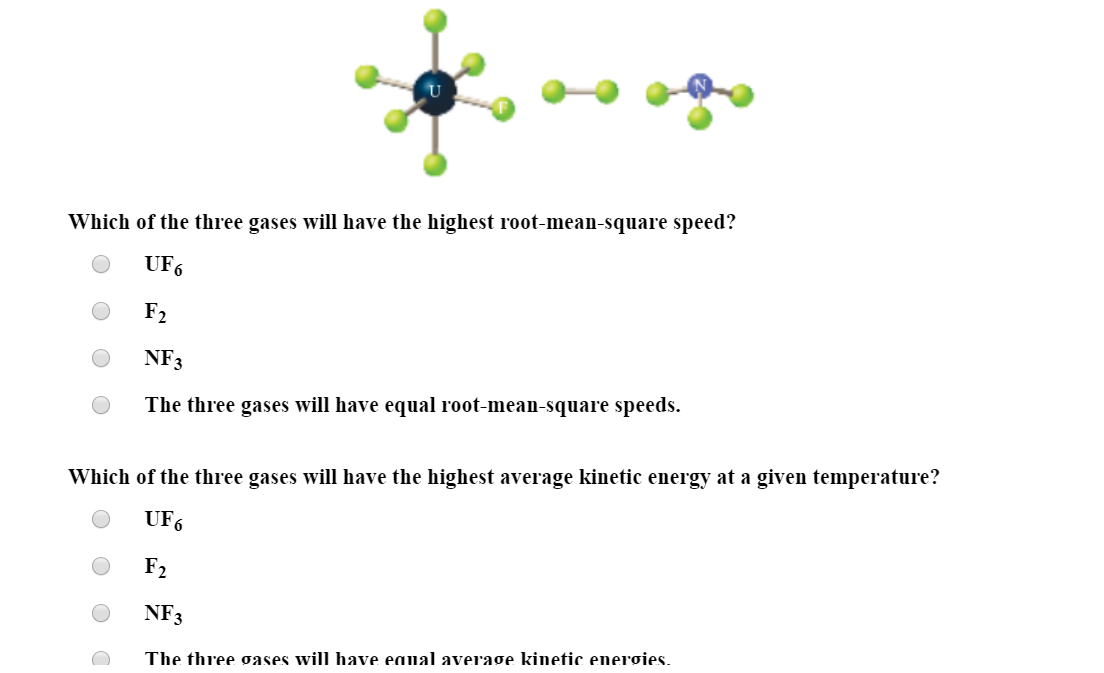 Which of the three gases will have the highest root-mean-square speed?
UF6
F2
NF3
The three gases will have equal root-mean-square speeds.
Which of the three gases will have the highest average kinetic energy at a given temperature?
UF6
F2
NF3
The three øases will have eaual average kinetic energies.
