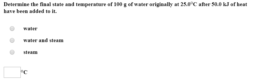 Determine the final state and temperature of 100 g of water originally at 25.0°C after 50.0 kJ of heat
have been added to it.
water
water and steam
steam
°C
