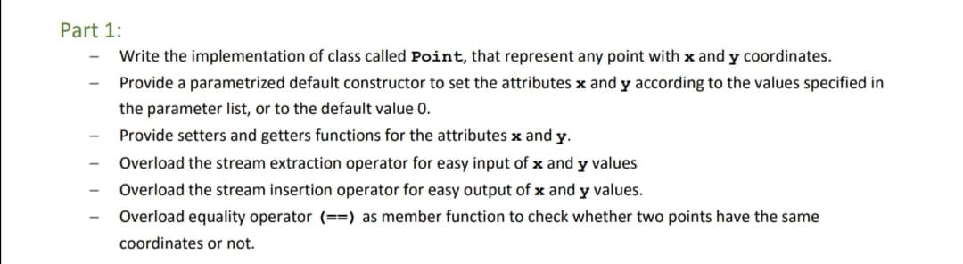 Part 1:
Write the implementation of class called Point, that represent any point with x and y coordinates.
Provide a parametrized default constructor to set the attributes x and y according to the values specified in
the parameter list, or to the default value 0.
Provide setters and getters functions for the attributes x and y.
Overload the stream extraction operator for easy input of x and y values
Overload the stream insertion operator for easy output of x and y values.
Overload equality operator (==) as member function to check whether two points have the same
coordinates or not.
