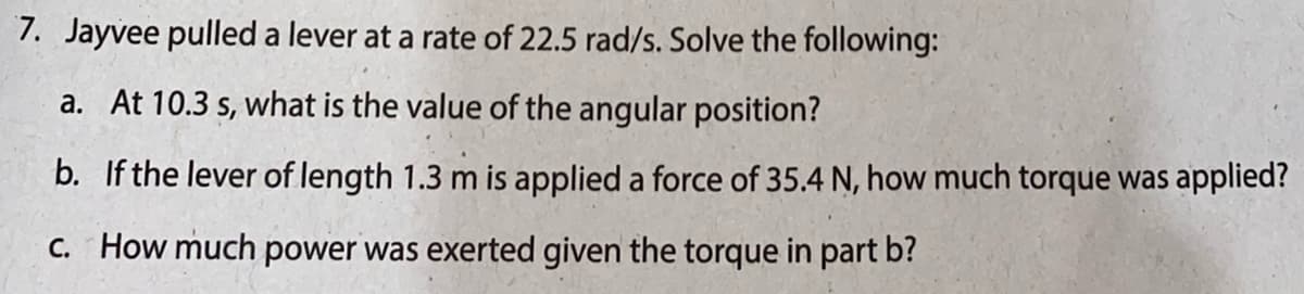 7. Jayvee pulled a lever at a rate of 22.5 rad/s. Solve the following:
a. At 10.3 s, what is the value of the angular position?
b. If the lever of length 1.3 m is applied a force of 35.4 N, how much torque was applied?
C. How much power was exerted given the torque in part b?
