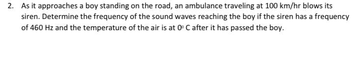 2. As it approaches a boy standing on the road, an ambulance traveling at 100 km/hr blows its
siren. Determine the frequency of the sound waves reaching the boy if the siren has a frequency
of 460 Hz and the temperature of the air is at 0° C after it has passed the boy.
