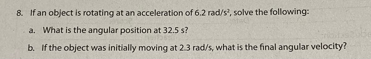 8. If an object is rotating at an acceleration of 6.2 rad/s?, solve the following:
a. What is the angular position at 32.5 s?
b. If the object was initially moving at 2.3 rad/s, what is the final angular velocity?
