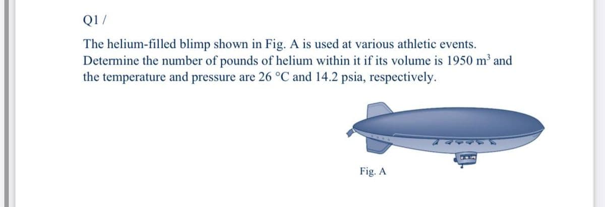 Q1/
The helium-filled blimp shown in Fig. A is used at various athletic events.
Determine the number of pounds of helium within it if its volume is 1950 m and
the temperature and pressure are 26 °C and 14.2 psia, respectively.
Fig. A
